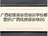 广西初级保安员培训学校哪里好(广西优质保安培训)