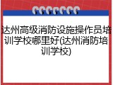 达州高级消防设施操作员培训学校哪里好(达州消防培训学校)