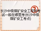 长沙中级煤矿安全工程师考试一般在哪里考(长沙中级煤矿安工考点)