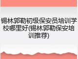 锡林郭勒初级保安员培训学校哪里好(锡林郭勒保安培训推荐)