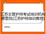 江苏主管护师考试培训机构哪里找(江苏护师培训推荐)