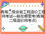 青海二级安装工程造价工程师考试一般在哪里考(青海二级造价师考点)
