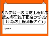大兴安岭一级消防工程师考试去哪里线下报名(大兴安岭消防工程师报名点)
