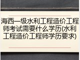 海西一级水利工程造价工程师考试需要什么学历(水利工程造价工程师学历要求)