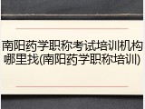 南阳药学职称考试培训机构哪里找(南阳药学职称培训)