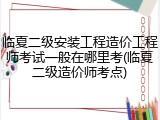 临夏二级安装工程造价工程师考试一般在哪里考(临夏二级造价师考点)