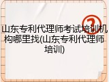 山东专利代理师考试培训机构哪里找(山东专利代理师培训)
