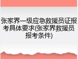 张家界一级应急救援员证报考具体要求(张家界救援员报考条件)