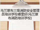 乌兰察布三级消防安全管理员培训学校哪里好(乌兰察布消防培训学校)