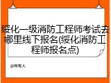 绥化一级消防工程师考试去哪里线下报名(绥化消防工程师报名点)