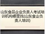 山东食品企业负责人考试培训机构哪里找(山东食企负责人培训)