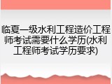 临夏一级水利工程造价工程师考试需要什么学历(水利工程师考试学历要求)