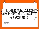 乐山交通运输监理工程师培训学校哪里好(乐山监理工程师培训推荐)