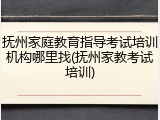 抚州家庭教育指导考试培训机构哪里找(抚州家教考试培训)