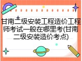 甘南二级安装工程造价工程师考试一般在哪里考(甘南二级安装造价考点)
