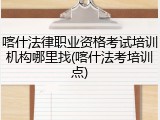 喀什法律职业资格考试培训机构哪里找(喀什法考培训点)