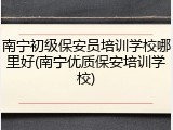 南宁初级保安员培训学校哪里好(南宁优质保安培训学校)