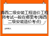 海西二级安装工程造价工程师考试一般在哪里考(海西二级安装造价考点)