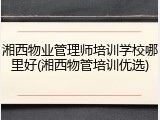 湘西物业管理师培训学校哪里好(湘西物管培训优选)