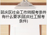延庆区社会工作师报考条件有什么要求(延庆社工报考条件)