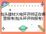 包头建材火电环评师证在哪里报考(包头环评师报考)