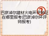 巴彦淖尔建材火电环评师证在哪里报考(巴彦淖尔环评师报考)