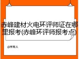 赤峰建材火电环评师证在哪里报考(赤峰环评师报考点)