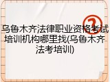 乌鲁木齐法律职业资格考试培训机构哪里找(乌鲁木齐法考培训)