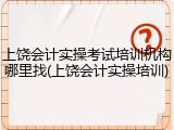 上饶会计实操考试培训机构哪里找(上饶会计实操培训)