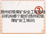 扬州初级煤矿安全工程师培训机构哪个最好(扬州初级煤矿安工培训)