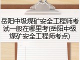 岳阳中级煤矿安全工程师考试一般在哪里考(岳阳中级煤矿安全工程师考点)