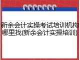 新余会计实操考试培训机构哪里找(新余会计实操培训)