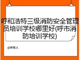 呼和浩特三级消防安全管理员培训学校哪里好(呼市消防培训学校)