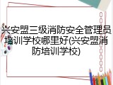 兴安盟三级消防安全管理员培训学校哪里好(兴安盟消防培训学校)