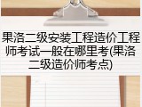 果洛二级安装工程造价工程师考试一般在哪里考(果洛二级造价师考点)