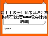 晋中中级会计师考试培训机构哪里找(晋中中级会计师培训)