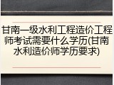 甘南一级水利工程造价工程师考试需要什么学历(甘南水利造价师学历要求)