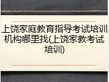 上饶家庭教育指导考试培训机构哪里找(上饶家教考试培训)