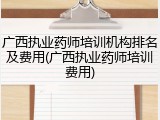 广西执业药师培训机构排名及费用(广西执业药师培训费用)