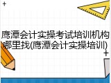 鹰潭会计实操考试培训机构哪里找(鹰潭会计实操培训)
