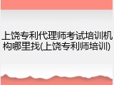上饶专利代理师考试培训机构哪里找(上饶专利师培训)