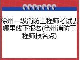 徐州一级消防工程师考试去哪里线下报名(徐州消防工程师报名点)