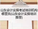 山东会计实操考试培训机构哪里找(山东会计实操培训推荐)