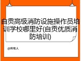 自贡高级消防设施操作员培训学校哪里好(自贡优质消防培训)