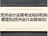 抚州会计实操考试培训机构哪里找(抚州会计实操培训)