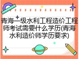 青海一级水利工程造价工程师考试需要什么学历(青海水利造价师学历要求)