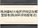 株洲建材火电环评师证在哪里报考(株洲环评师报考点)