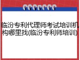 临汾专利代理师考试培训机构哪里找(临汾专利师培训)