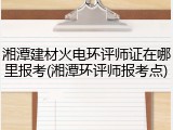 湘潭建材火电环评师证在哪里报考(湘潭环评师报考点)