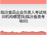 临汾食品企业负责人考试培训机构哪里找(临汾食责考培训)